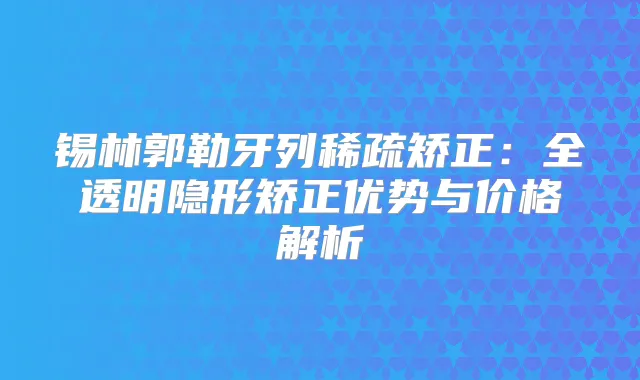 锡林郭勒牙列稀疏矫正:全透明隐形矫正优势与价格解析