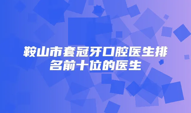 鞍山市套冠牙口腔医生排名前十位的医生
