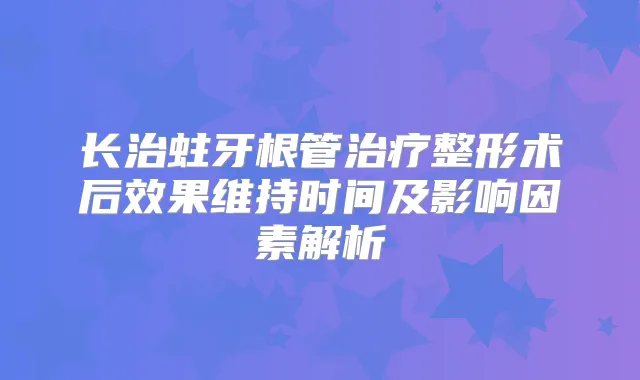 长治蛀牙根管整形术后效果维持时间及影响因素解析