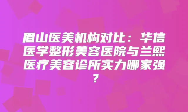眉山医美机构对比：华信医学整形美容医院与兰熙医疗美容诊所实力哪家强？