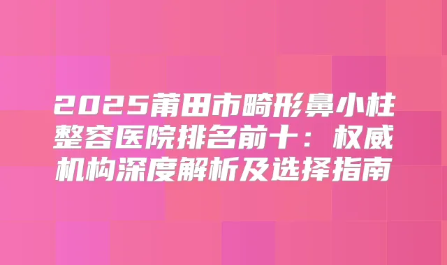 2025莆田市畸形鼻小柱整容医院排名前十:机构深度解析及选择指南