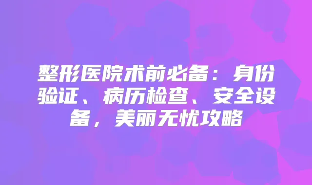 整形医院术前必备：身份验证、病历检查、安全设备，美丽无忧攻略