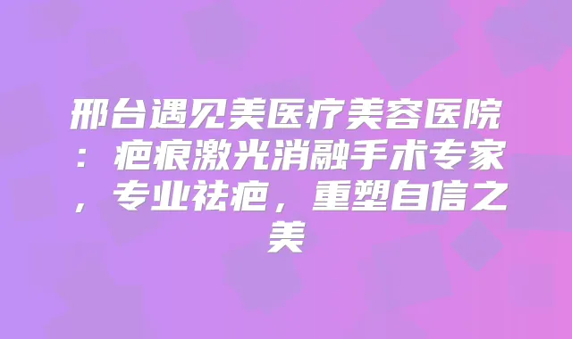 邢台遇见美医疗美容医院：疤痕激光消融手术专家，专业祛疤，重塑自信之美