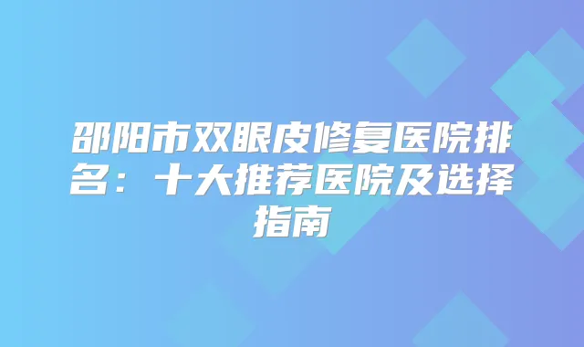 邵阳市双眼皮修复医院排名：十大推荐医院及选择指南