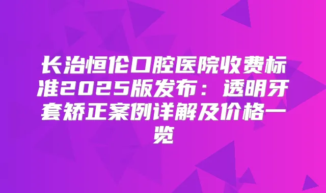 长治恒伦口腔医院收费标准2025版发布：透明牙套矫正案例详解及价格一览
