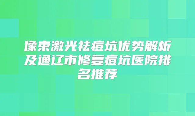 像束激光祛痘坑优势解析及通辽市修复痘坑医院排名推荐