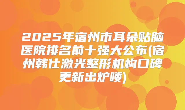 2025年宿州市耳朵贴脑医院排名前十强大公布(宿州韩仕激光整形机构口碑更新出炉喽)