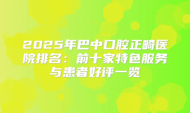 2025年巴中口腔正畸医院排名:前十家特色服务与患者好评一览