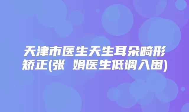 天津市医生天生耳朵畸形矫正(张瓈娟医生低调入围)