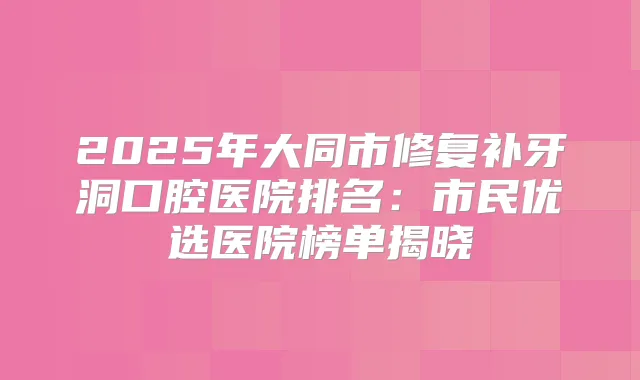 2025年大同市修复补牙洞口腔医院排名:市民优选医院榜单揭晓
