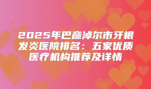 2025年巴彦淖尔市牙根发炎医院排名:五家优质医疗机构推荐及详情