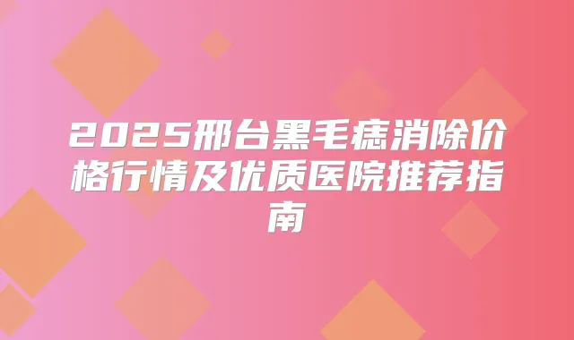2025邢台黑毛痣消除价格行情及优质医院推荐指南