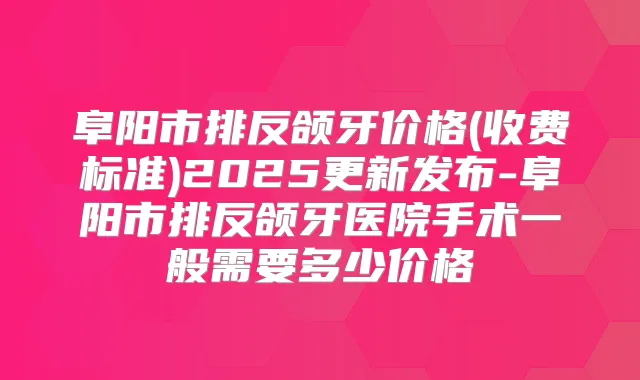 阜阳市排反颌牙价格(收费标准)2025更新发布-阜阳市排反颌牙医院手术一般需要多少价格