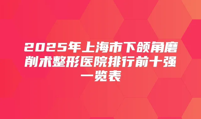 2025年上海市下颌角磨削术整形医院排行前十强一览表