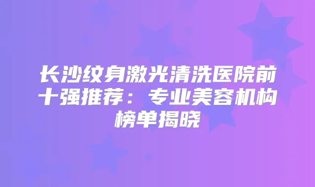 长沙纹身激光清洗医院前十强推荐:专业美容机构榜单揭晓