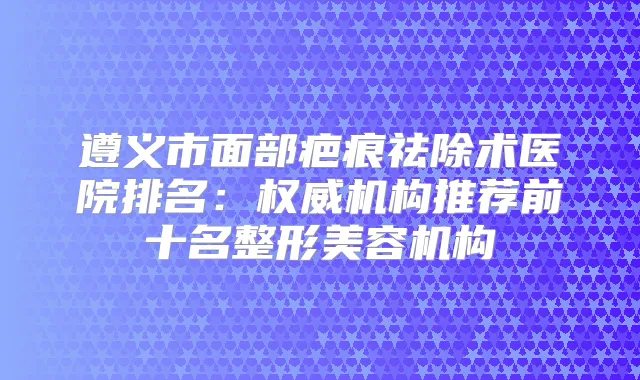 遵义市面部疤痕祛除术医院排名:机构推荐前十名整形美容机构