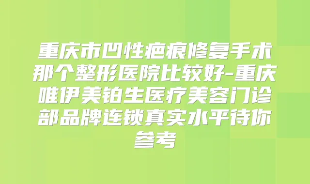 重庆市凹性疤痕修复手术那个整形医院比较好-重庆唯伊美铂生医疗美容门诊部品牌连锁真实水平待你参考
