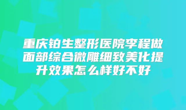 重庆铂生整形医院李程做面部综合微雕细致美化提升效果怎么样好不好