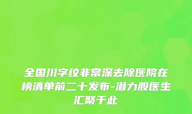 全国川字纹深去除医院在榜清单前二十发布-潜力股医生汇聚于此