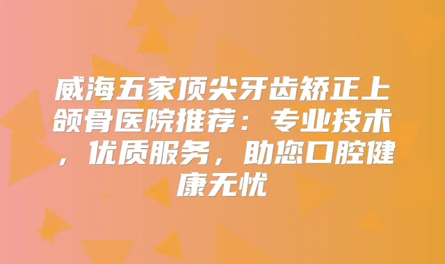 威海五家牙齿矫正上颌骨医院推荐:专业技术,优质服务,助您口腔健康无忧