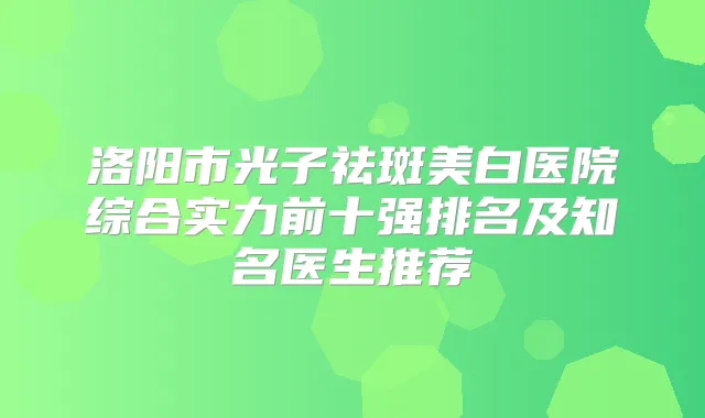 洛阳市光子祛斑美白医院综合实力前十强排名及知名医生推荐