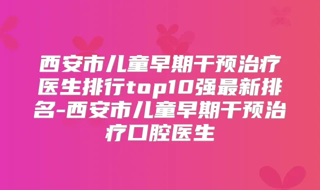西安市儿童早期干预医生排行top10强新排名-西安市儿童早期干预口腔医生