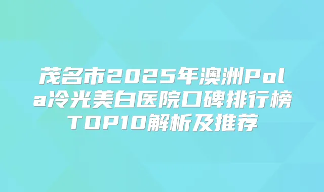 茂名市2025年澳洲Pola冷光美白医院口碑排行榜TOP10解析及推荐
