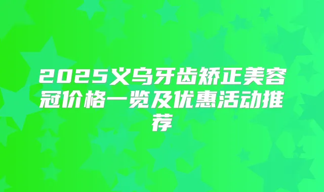 2025义乌牙齿矫正美容冠价格一览及优惠活动推荐