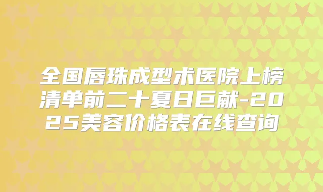 全国唇珠成型术医院上榜清单前二十夏日巨献-2025美容价格表在线查询