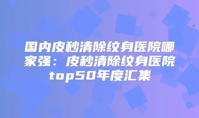 国内皮秒清除纹身医院哪家强：皮秒清除纹身医院top50年度汇集