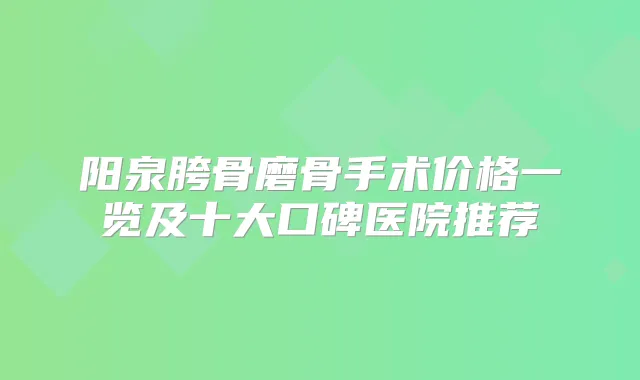 阳泉胯骨磨骨手术价格一览及十大口碑医院推荐