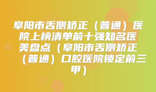 阜阳市舌侧矫正（普通）医院上榜清单前十强知名医美盘点（阜阳市舌侧矫正（普通）口腔医院锁定前三甲）