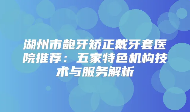 湖州市龅牙矫正戴牙套医院推荐:五家特色机构技术与服务解析