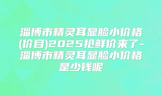 淄博市显脸小价格(价目)2025抢鲜价来了-淄博市显脸小价格是少钱呢