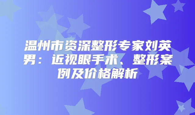温州市资深整形专家刘英男:近视眼手术、整形案例及价格解析