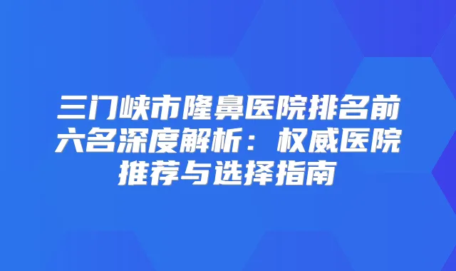 三门峡市隆鼻医院排名前六名深度解析：医院推荐与选择指南