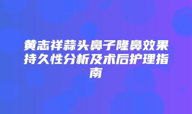 黄志祥蒜头鼻子隆鼻效果持久性分析及术后护理指南
