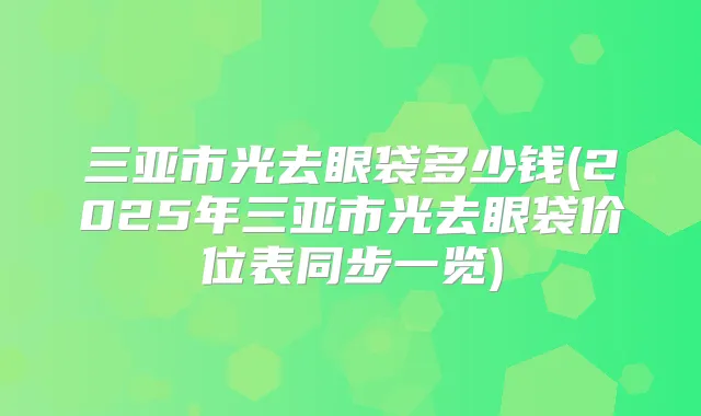 三亚市光去眼袋多少钱(2025年三亚市光去眼袋价位表同步一览)