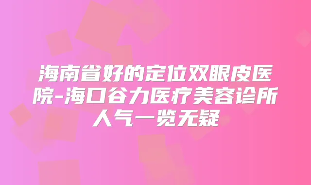 海南省好的定位双眼皮医院-海口谷力医疗美容诊所人气一览无疑