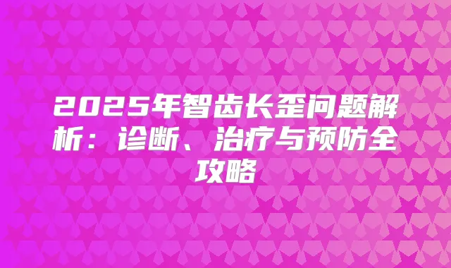 2025年智齿长歪问题解析:诊断、与预防全攻略
