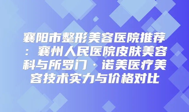 襄阳市整形美容医院推荐：襄州人民医院皮肤美容科与所罗门·诺美医疗美容技术实力与价格对比