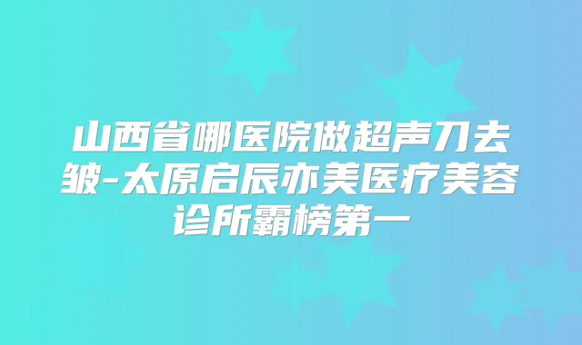 山西省哪医院做超声刀去皱-太原启辰亦美医疗美容诊所霸榜第一