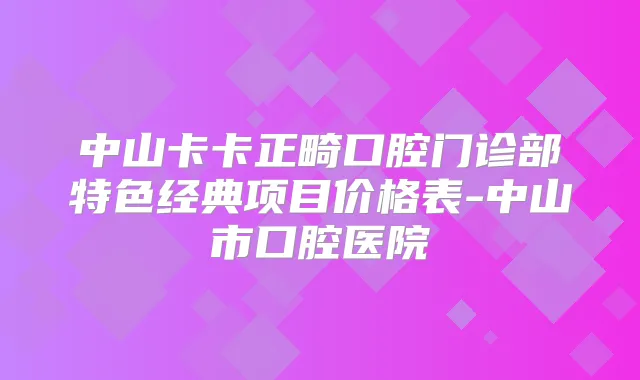 中山卡卡正畸口腔门诊部特色经典项目价格表-中山市口腔医院