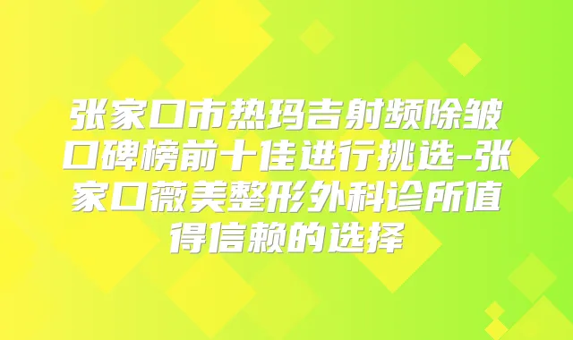 张家口市热玛吉射频除皱口碑榜前十佳进行挑选-张家口薇美整形外科诊所值得信赖的选择