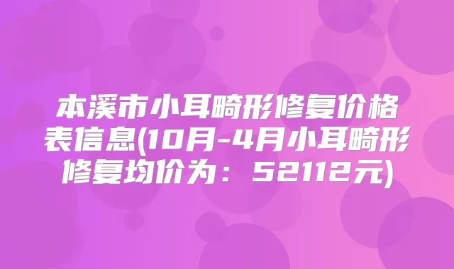 本溪市小耳畸形修复价格表信息(10月-4月小耳畸形修复均价为：52112元)