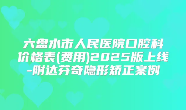 六盘水市人民医院口腔科价格表(费用)2025版上线-附达芬奇隐形矫正案例