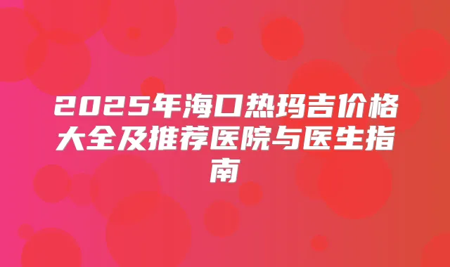 2025年海口热玛吉价格大全及推荐医院与医生指南