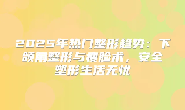 2025年热门整形趋势：下颌角整形与瘦脸术，安全塑形生活无忧