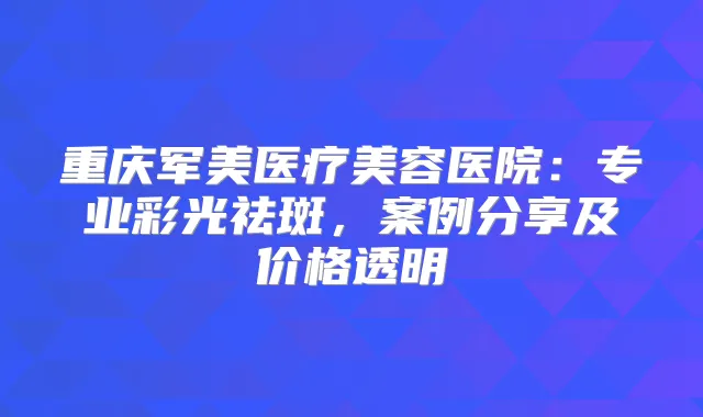 重庆军美医疗美容医院：专业彩光祛斑，案例分享及价格透明