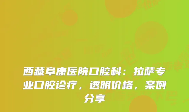 西藏阜康医院口腔科：拉萨专业口腔诊疗，透明价格，案例分享